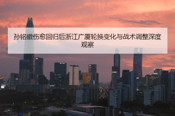 孙铭徽伤愈回归后浙江广厦轮换变化与战术调整深度观察