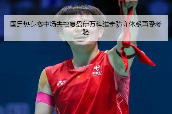 国足热身赛中场失控复盘伊万科维奇防守体系再受考验