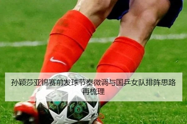 孙颖莎亚锦赛前发球节奏微调与国乒女队排阵思路再梳理