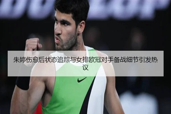 朱婷伤愈后状态追踪与女排欧冠对手备战细节引发热议